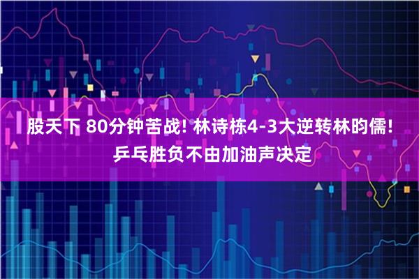 股天下 80分钟苦战! 林诗栋4-3大逆转林昀儒! 乒乓胜负不由加油声决定