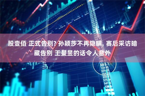 股壹佰 正式告别? 孙颖莎不再隐瞒, 赛后采访暗藏告别 王曼昱的话令人意外