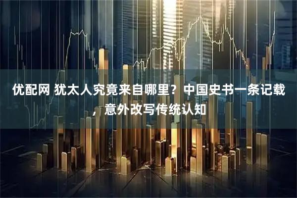 优配网 犹太人究竟来自哪里？中国史书一条记载，意外改写传统认知