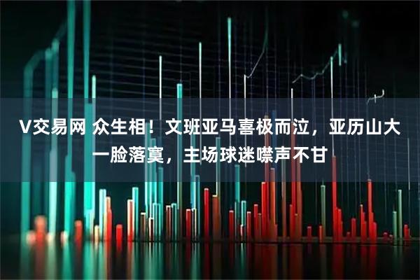 V交易网 众生相！文班亚马喜极而泣，亚历山大一脸落寞，主场球迷噤声不甘