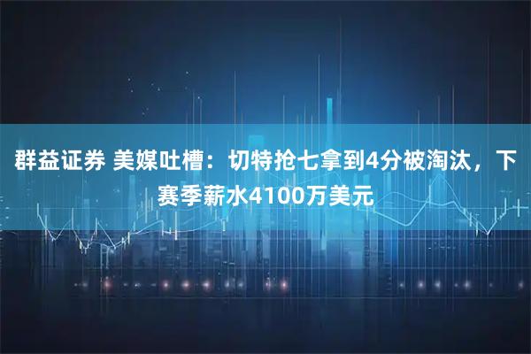 群益证券 美媒吐槽：切特抢七拿到4分被淘汰，下赛季薪水4100万美元