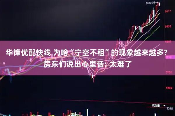 华锋优配快线 为啥“宁空不租”的现象越来越多? 房东们说出心里话: 太难了