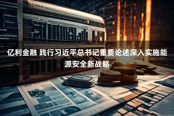亿利金融 践行习近平总书记重要论述深入实施能源安全新战略