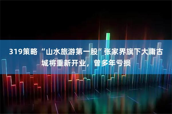 319策略 “山水旅游第一股”张家界旗下大庸古城将重新开业，曾多年亏损