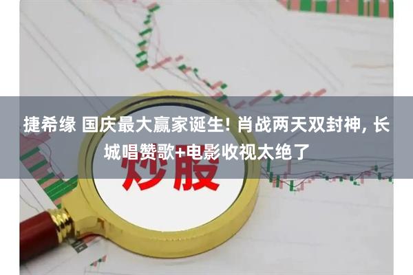 捷希缘 国庆最大赢家诞生! 肖战两天双封神, 长城唱赞歌+电影收视太绝了