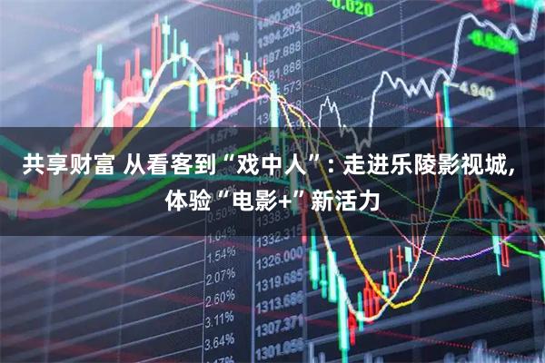 共享财富 从看客到“戏中人”: 走进乐陵影视城, 体验“电影+”新活力