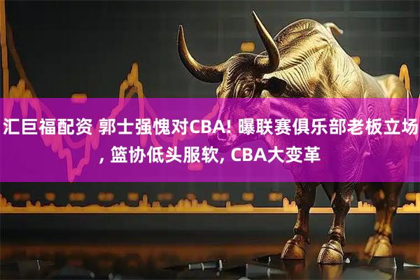 汇巨福配资 郭士强愧对CBA! 曝联赛俱乐部老板立场, 篮协低头服软, CBA大变革
