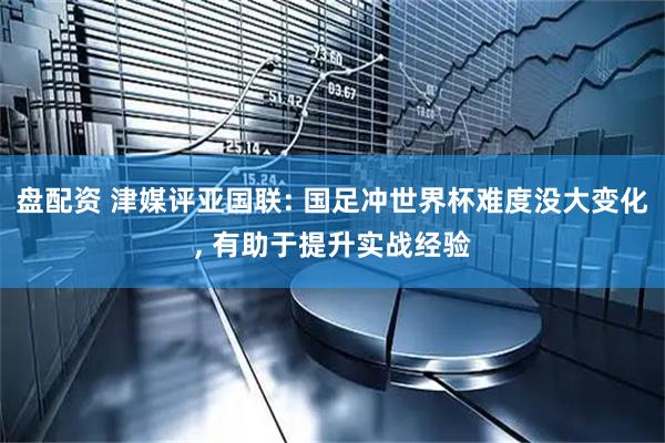盘配资 津媒评亚国联: 国足冲世界杯难度没大变化, 有助于提升实战经验