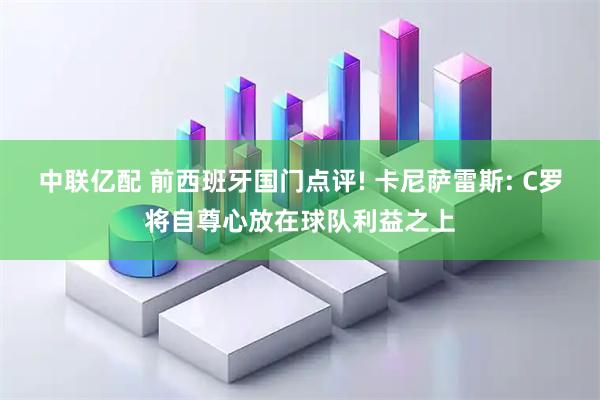 中联亿配 前西班牙国门点评! 卡尼萨雷斯: C罗将自尊心放在球队利益之上
