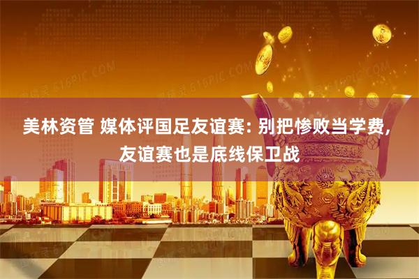 美林资管 媒体评国足友谊赛: 别把惨败当学费, 友谊赛也是底线保卫战