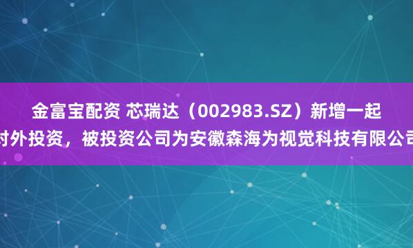 金富宝配资 芯瑞达（002983.SZ）新增一起对外投资，被投资公司为安徽森海为视觉科技有限公司