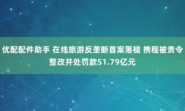优配配件助手 在线旅游反垄断首案落槌 携程被责令整改并处罚款51.79亿元