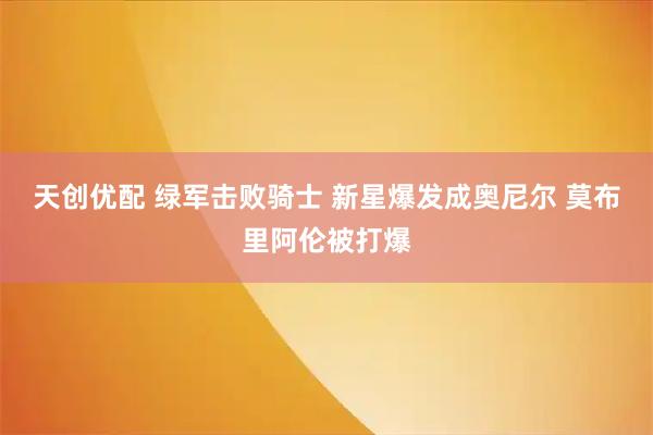 天创优配 绿军击败骑士 新星爆发成奥尼尔 莫布里阿伦被打爆