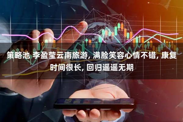 策略池 李盈莹云南旅游, 满脸笑容心情不错, 康复时间很长, 回归遥遥无期