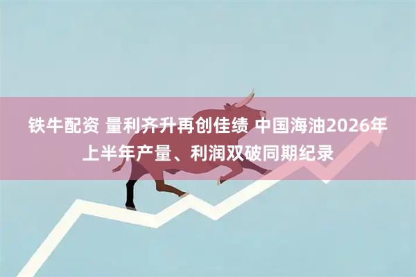 铁牛配资 量利齐升再创佳绩 中国海油2026年上半年产量、利润双破同期纪录